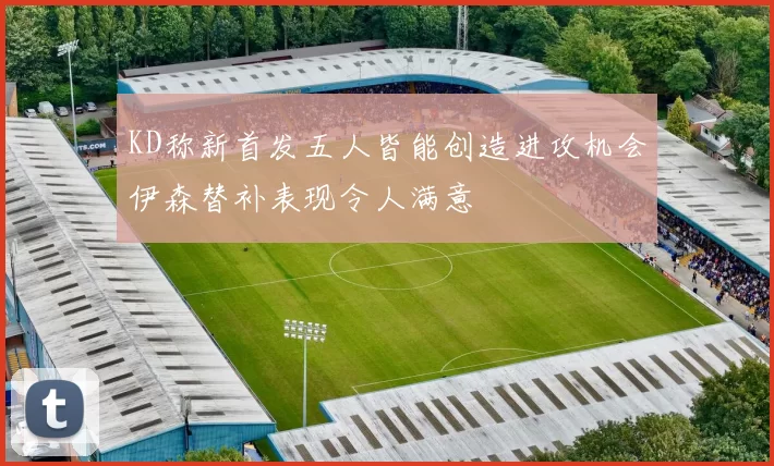 KD称新首发五人皆能创造进攻机会伊森替补表现令人满意