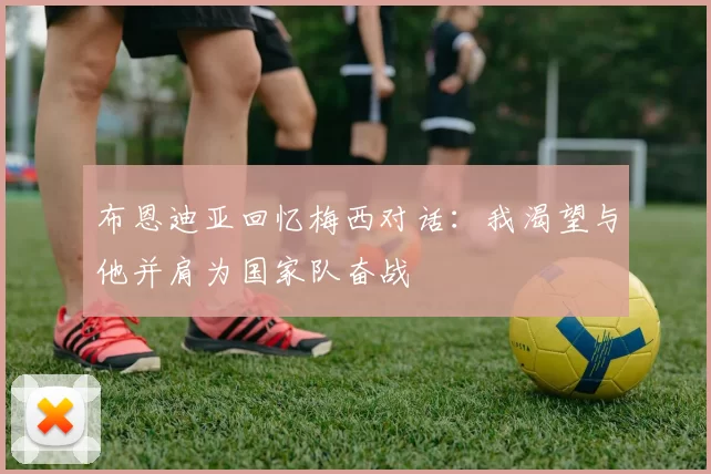 布恩迪亚回忆梅西对话：我渴望与他并肩为国家队奋战