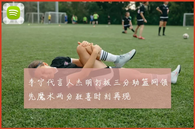李宁代言人杰明打板三分助篮网领先魔术两分狂喜时刻再现