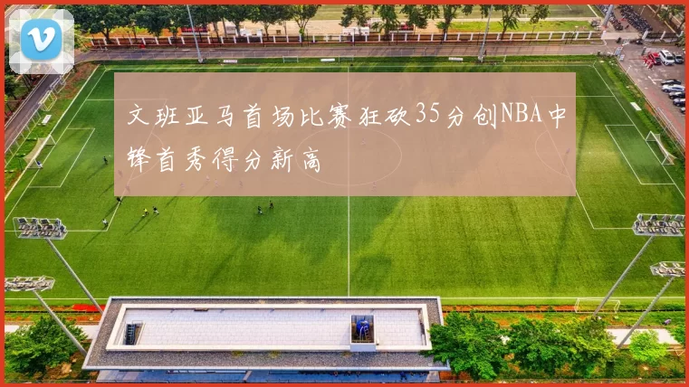 文班亚马首场比赛狂砍35分创NBA中锋首秀得分新高