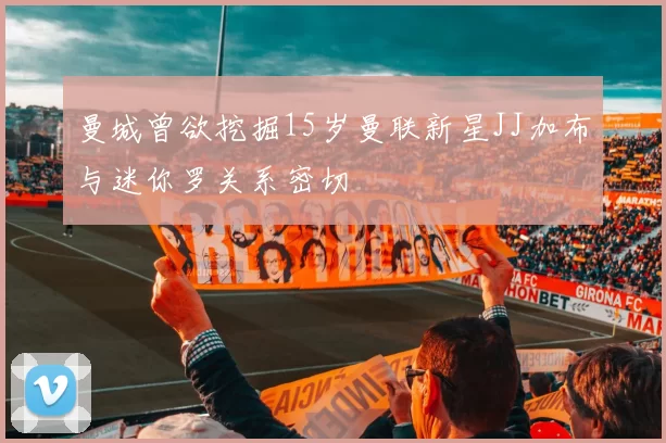 曼城曾欲挖掘15岁曼联新星JJ加布与迷你罗关系密切