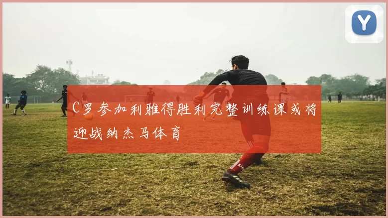 C罗参加利雅得胜利完整训练课或将迎战纳杰马体育