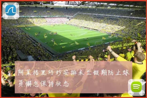 阿莱格里巧妙安排米兰假期防止球员懈怠保持状态