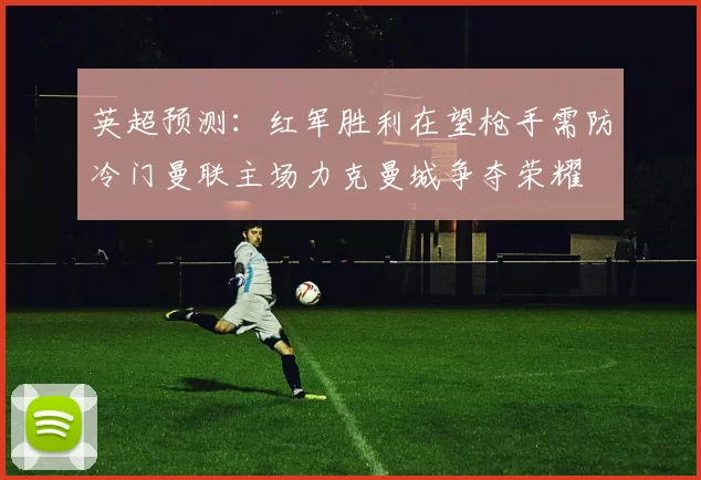 英超预测：红军胜利在望枪手需防冷门曼联主场力克曼城争夺荣耀