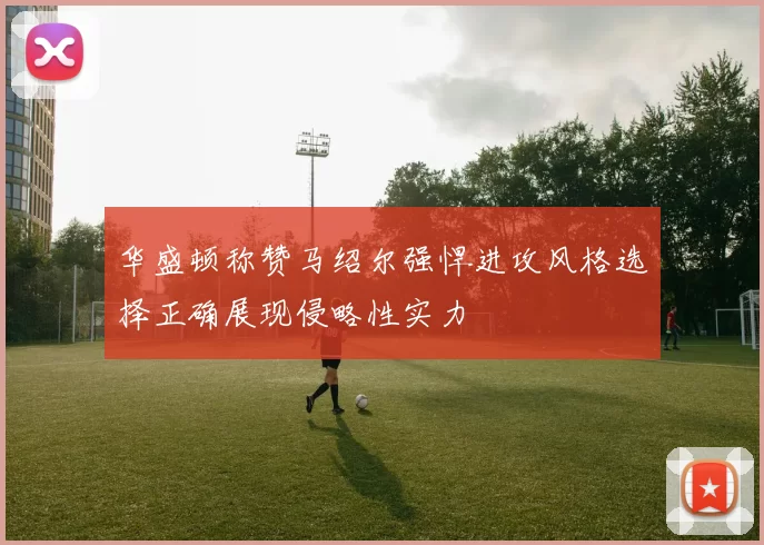 华盛顿称赞马绍尔强悍进攻风格选择正确展现侵略性实力