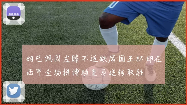 姆巴佩因左膝不适缺席国王杯却在西甲全场拼搏助皇马逆转取胜