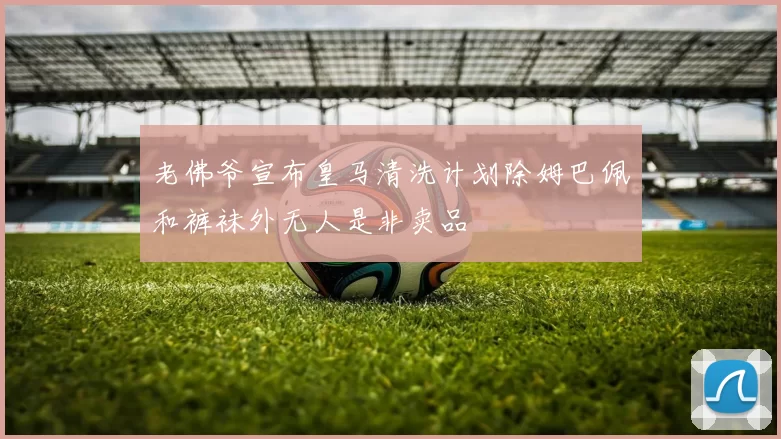 老佛爷宣布皇马清洗计划除姆巴佩和裤袜外无人是非卖品