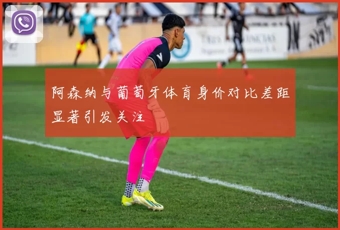 阿森纳与葡萄牙体育身价对比差距显著引发关注