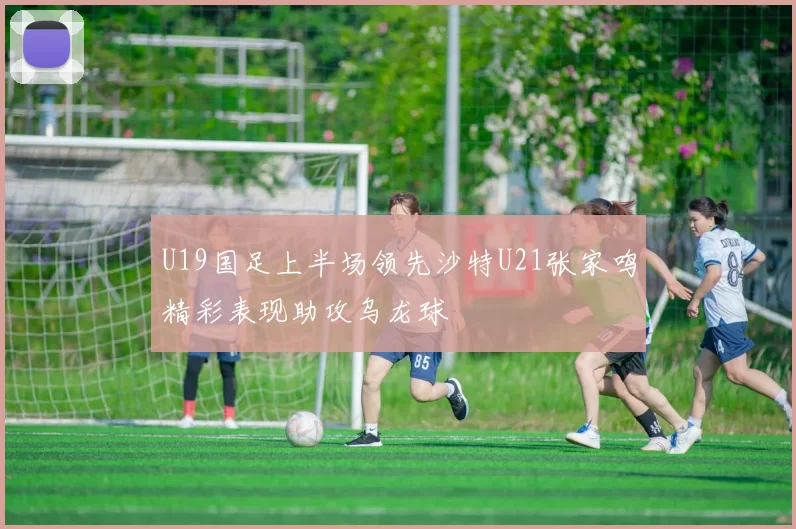 U19国足上半场领先沙特U21张家鸣精彩表现助攻乌龙球