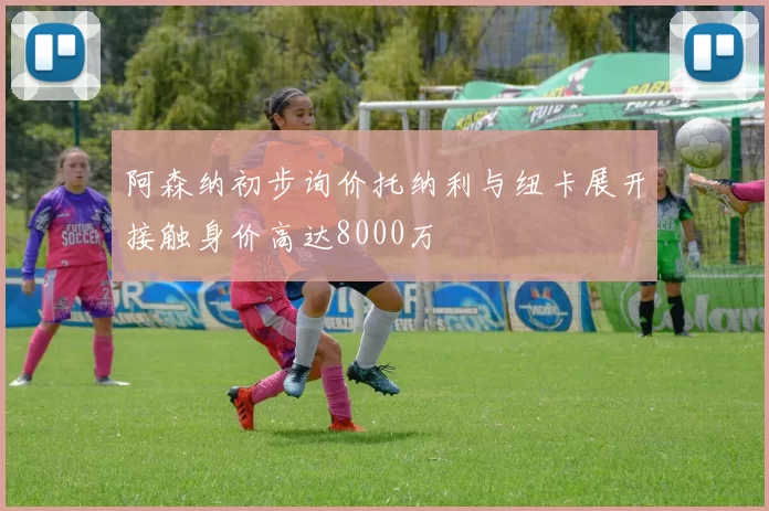 阿森纳初步询价托纳利与纽卡展开接触身价高达8000万