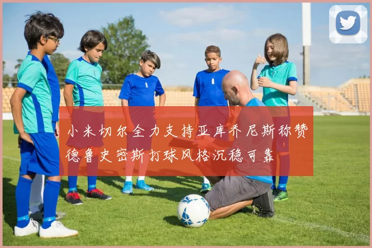 小米切尔全力支持亚库乔尼斯称赞德鲁史密斯打球风格沉稳可靠