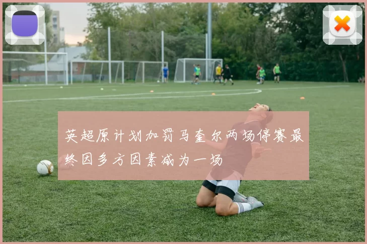 英超原计划加罚马奎尔两场停赛最终因多方因素减为一场