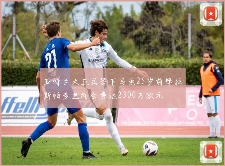亚特兰大正式签下马竞25岁前锋拉斯帕多里转会费达2300万欧元