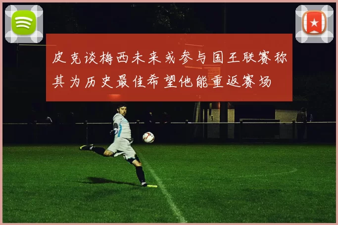 皮克谈梅西未来或参与国王联赛称其为历史最佳希望他能重返赛场