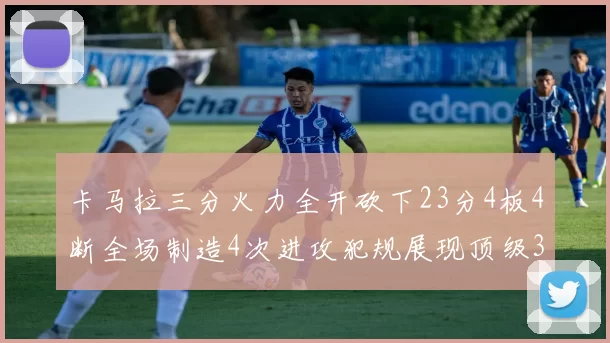 卡马拉三分火力全开砍下23分4板4断全场制造4次进攻犯规展现顶级3D表现