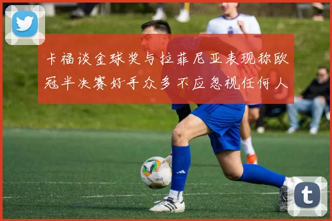 卡福谈金球奖与拉菲尼亚表现称欧冠半决赛好手众多不应忽视任何人
