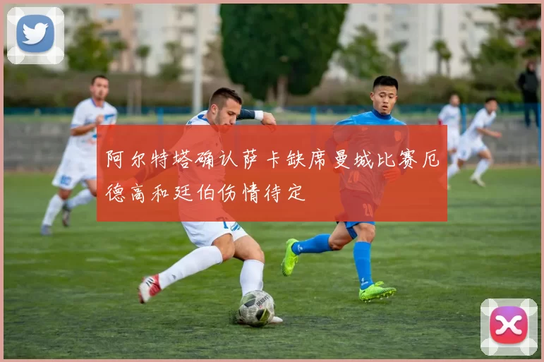 阿尔特塔确认萨卡缺席曼城比赛厄德高和廷伯伤情待定