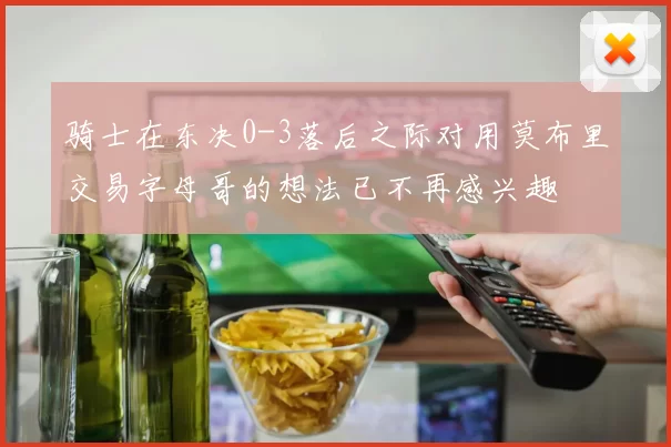 骑士在东决0-3落后之际对用莫布里交易字母哥的想法已不再感兴趣