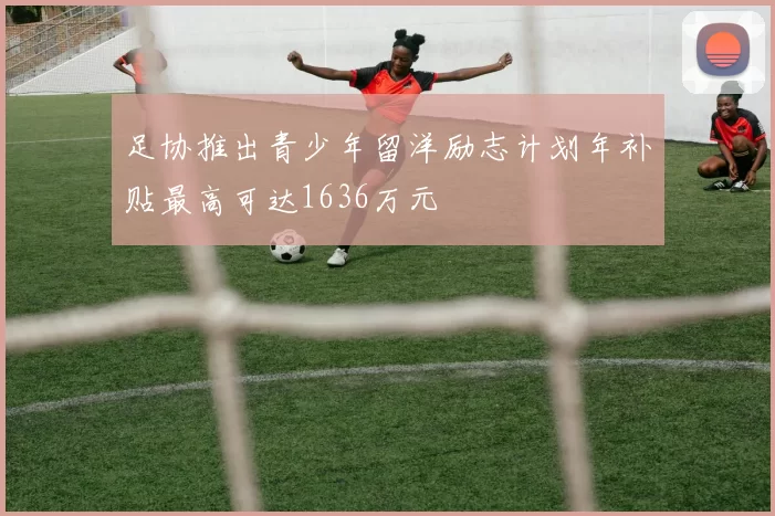 足协推出青少年留洋励志计划年补贴最高可达1636万元