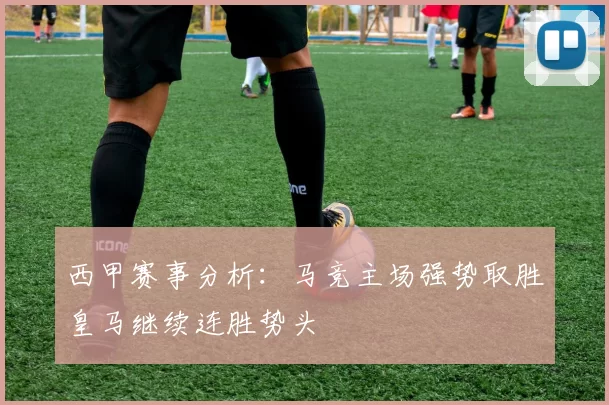 西甲赛事分析：马竞主场强势取胜皇马继续连胜势头