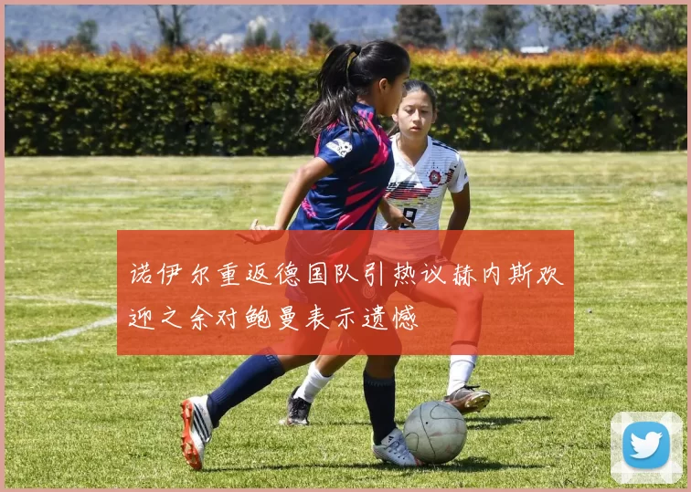诺伊尔重返德国队引热议赫内斯欢迎之余对鲍曼表示遗憾