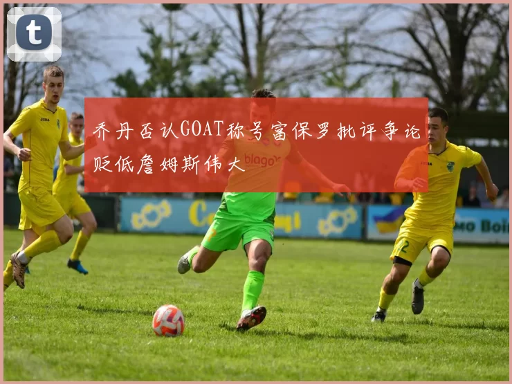 乔丹否认GOAT称号富保罗批评争论贬低詹姆斯伟大